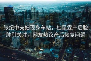 張紀(jì)中夫婦現(xiàn)身車站，杜星霖產(chǎn)后臉腫引關(guān)注，網(wǎng)友熱議產(chǎn)后恢復(fù)問題
