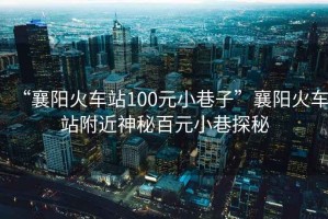 “襄陽火車站100元小巷子”襄陽火車站附近神秘百元小巷探秘