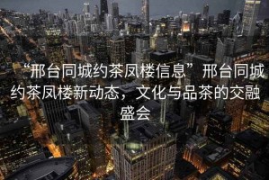 “邢臺同城約茶鳳樓信息”邢臺同城約茶鳳樓新動態(tài)，文化與品茶的交融盛會