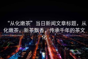 “從化嫩茶”當(dāng)日新聞文章標(biāo)題，從化嫩茶，新茶飄香，傳承千年的茶文化