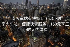 “廣南火車站有快餐150元3小時(shí)”廣南火車站，便捷快餐服務(wù)，150元享三小時(shí)無憂體驗(yàn)