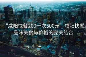 “咸陽快餐200一次500元”咸陽快餐，品味美食與價格的完美結合