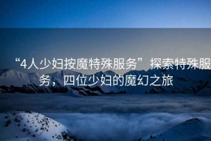 “4人少婦按魔特殊服務(wù)”探索特殊服務(wù)，四位少婦的魔幻之旅