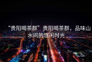 “貴陽喝茶群”貴陽喝茶群，品味山水間的悠閑時光