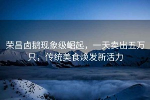 榮昌鹵鵝現(xiàn)象級(jí)崛起，一天賣(mài)出五萬(wàn)只，傳統(tǒng)美食煥發(fā)新活力