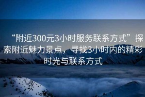 “附近300元3小時服務(wù)聯(lián)系方式”探索附近魅力景點(diǎn)，尋找3小時內(nèi)的精彩時光與聯(lián)系方式