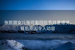張凱麗女兒張可盈回應(yīng)節(jié)目里爆哭，背后原因令人動(dòng)容