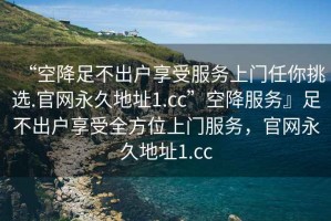 “空降足不出戶享受服務(wù)上門任你挑選.官網(wǎng)永久地址1.cc”空降服務(wù)』足不出戶享受全方位上門服務(wù)，官網(wǎng)永久地址1.cc