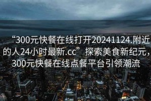 “300元快餐在線打開20241124.附近的人24小時最新.cc”探索美食新紀元，300元快餐在線點餐平臺引領(lǐng)潮流