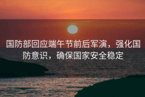 國防部回應(yīng)端午節(jié)前后軍演，強化國防意識，確保國家安全穩(wěn)定