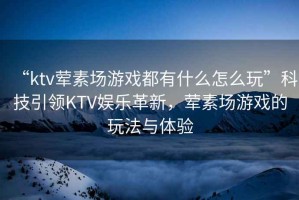 “ktv葷素場(chǎng)游戲都有什么怎么玩”科技引領(lǐng)KTV娛樂革新，葷素場(chǎng)游戲的玩法與體驗(yàn)