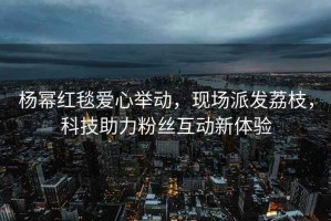 楊冪紅毯愛(ài)心舉動(dòng)，現(xiàn)場(chǎng)派發(fā)荔枝，科技助力粉絲互動(dòng)新體驗(yàn)