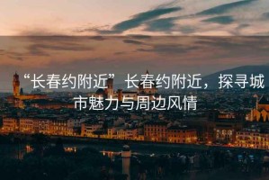 “長春約附近”長春約附近，探尋城市魅力與周邊風(fēng)情