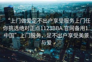 “上門做愛足不出戶享受服務上門任你挑選絕對正點1123BBA.官網(wǎng)備用1.中國”上門服務，足不出戶享受美景與愛
