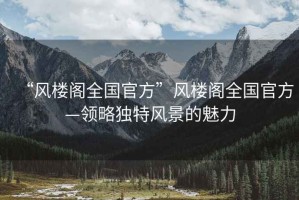 “風(fēng)樓閣全國(guó)官方”風(fēng)樓閣全國(guó)官方—領(lǐng)略獨(dú)特風(fēng)景的魅力
