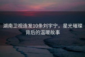 湖南衛(wèi)視連發(fā)10條劉宇寧，星光璀璨背后的溫暖故事