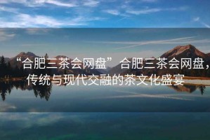 “合肥三茶會(huì)網(wǎng)盤(pán)”合肥三茶會(huì)網(wǎng)盤(pán)，傳統(tǒng)與現(xiàn)代交融的茶文化盛宴