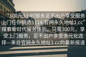 “300元3小時服務(wù)足不出戶享受服務(wù)上門任你挑選1114.官網(wǎng)永久地址1.cc”探索新時代服務(wù)體驗(yàn)，只需300元，享受上門服務(wù)，足不出戶享受多元化選擇—來自官網(wǎng)永久地址1.cc的最新報道