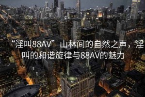 “淫叫88AV”山林間的自然之聲，淫叫的和諧旋律與88AV的魅力