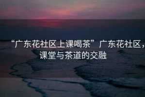 “廣東花社區(qū)上課喝茶”廣東花社區(qū)，課堂與茶道的交融