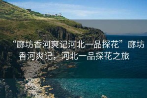 “廊坊香河爽記河北一品探花”廊坊香河爽記，河北一品探花之旅