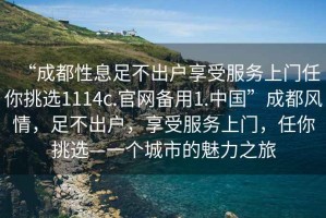 “成都性息足不出戶享受服務(wù)上門任你挑選1114c.官網(wǎng)備用1.中國”成都風(fēng)情，足不出戶，享受服務(wù)上門，任你挑選—一個(gè)城市的魅力之旅