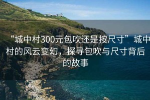 “城中村300元包吹還是按尺寸”城中村的風(fēng)云變幻，探尋包吹與尺寸背后的故事