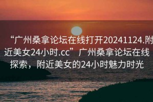 “廣州桑拿論壇在線打開20241124.附近美女24小時.cc”廣州桑拿論壇在線探索，附近美女的24小時魅力時光