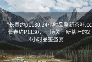“長春約p1130.24小時品鑒新茶葉.cc”長春約P1130，一場關(guān)于新茶葉的24小時品鑒盛宴