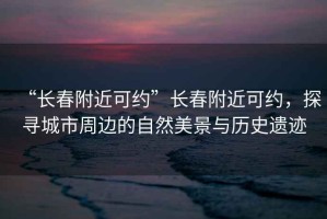 “長春附近可約”長春附近可約，探尋城市周邊的自然美景與歷史遺跡