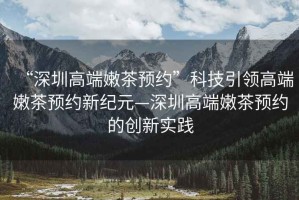 “深圳高端嫩茶預(yù)約”科技引領(lǐng)高端嫩茶預(yù)約新紀(jì)元—深圳高端嫩茶預(yù)約的創(chuàng)新實踐