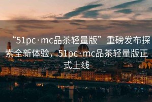 “51pc·mc品茶輕量版”重磅發(fā)布探索全新體驗，51pc·mc品茶輕量版正式上線