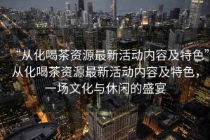 “從化喝茶資源最新活動內(nèi)容及特色”從化喝茶資源最新活動內(nèi)容及特色，一場文化與休閑的盛宴