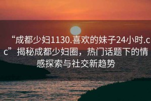 “成都少婦1130.喜歡的妹子24小時.cc”揭秘成都少婦圈，熱門話題下的情感探索與社交新趨勢