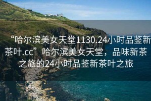 “哈爾濱美女天堂1130.24小時(shí)品鑒新茶葉.cc”哈爾濱美女天堂，品味新茶之旅的24小時(shí)品鑒新茶葉之旅