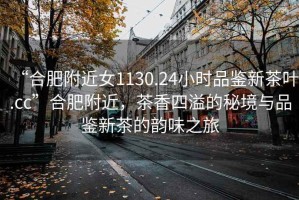 “合肥附近女1130.24小時(shí)品鑒新茶葉.cc”合肥附近，茶香四溢的秘境與品鑒新茶的韻味之旅