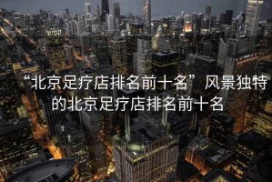 “北京足療店排名前十名”風景獨特的北京足療店排名前十名