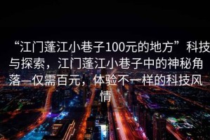 “江門蓬江小巷子100元的地方”科技與探索，江門蓬江小巷子中的神秘角落—僅需百元，體驗不一樣的科技風情