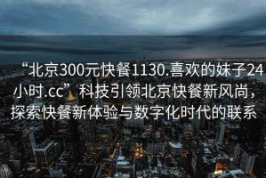 “北京300元快餐1130.喜歡的妹子24小時(shí).cc”科技引領(lǐng)北京快餐新風(fēng)尚，探索快餐新體驗(yàn)與數(shù)字化時(shí)代的聯(lián)系