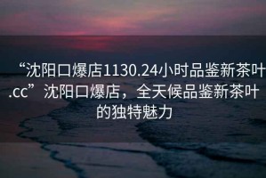 “沈陽口爆店1130.24小時品鑒新茶葉.cc”沈陽口爆店，全天候品鑒新茶葉的獨特魅力