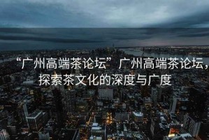 “廣州高端茶論壇”廣州高端茶論壇，探索茶文化的深度與廣度