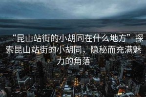 “昆山站街的小胡同在什么地方”探索昆山站街的小胡同，隱秘而充滿魅力的角落