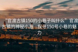 “官渡古鎮(zhèn)150的小巷子叫什么”官渡古鎮(zhèn)的神秘小巷—探尋150號小巷的魅力