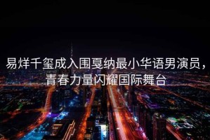 易烊千璽成入圍戛納最小華語男演員，青春力量閃耀國際舞臺