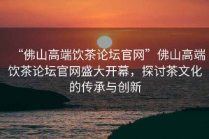 “佛山高端飲茶論壇官網(wǎng)”佛山高端飲茶論壇官網(wǎng)盛大開幕，探討茶文化的傳承與創(chuàng)新