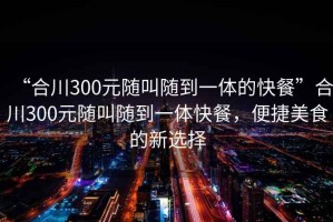“合川300元隨叫隨到一體的快餐”合川300元隨叫隨到一體快餐，便捷美食的新選擇