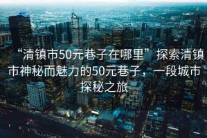 “清鎮(zhèn)市50元巷子在哪里”探索清鎮(zhèn)市神秘而魅力的50元巷子，一段城市探秘之旅