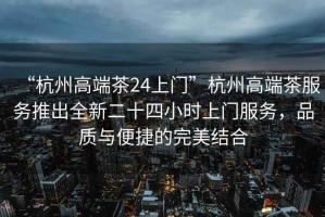 “杭州高端茶24上門”杭州高端茶服務推出全新二十四小時上門服務，品質(zhì)與便捷的完美結(jié)合
