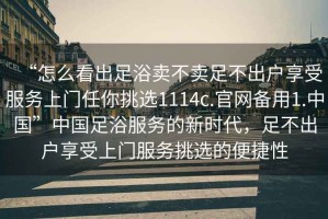 “怎么看出足浴賣不賣足不出戶享受服務(wù)上門任你挑選1114c.官網(wǎng)備用1.中國”中國足浴服務(wù)的新時(shí)代，足不出戶享受上門服務(wù)挑選的便捷性