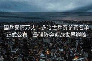 國乒豪情萬丈！多哈世乒賽參賽名單正式公布，最強(qiáng)陣容迎戰(zhàn)世界巔峰